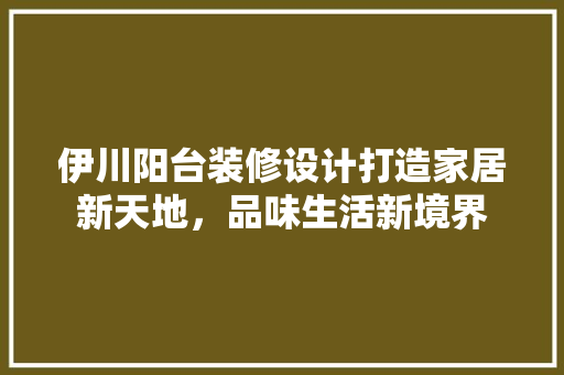 伊川阳台装修设计打造家居新天地，品味生活新境界