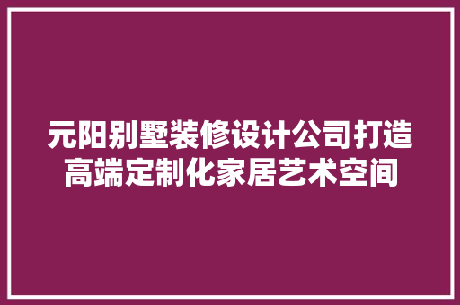 元阳别墅装修设计公司打造高端定制化家居艺术空间
