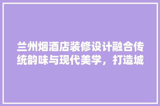 兰州烟酒店装修设计融合传统韵味与现代美学，打造城市新地标