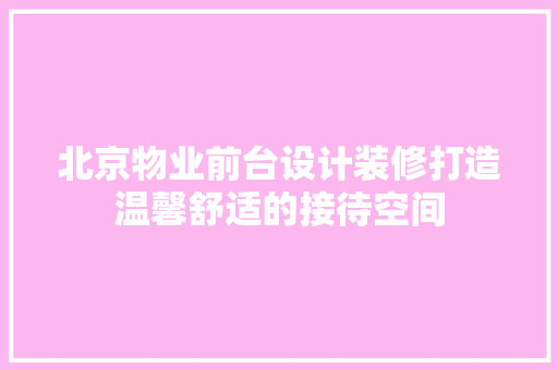 北京物业前台设计装修打造温馨舒适的接待空间
