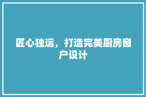匠心独运，打造完美厨房窗户设计