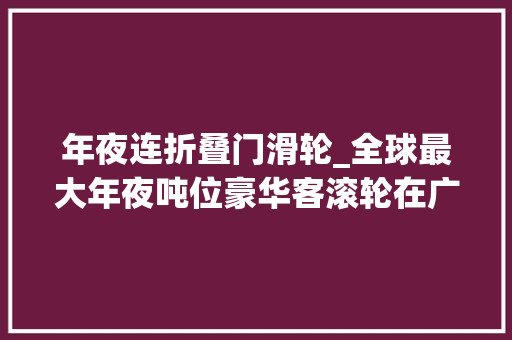 年夜连折叠门滑轮_全球最大年夜吨位豪华客滚轮在广州启航容纳2500人和近800辆汽车内装100国产化