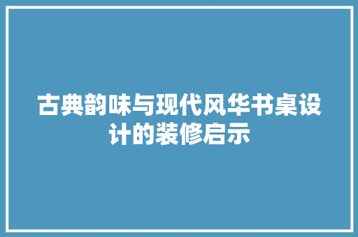 古典韵味与现代风华书桌设计的装修启示