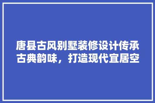 唐县古风别墅装修设计传承古典韵味，打造现代宜居空间