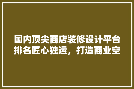 国内顶尖商店装修设计平台排名匠心独运，打造商业空间新标杆