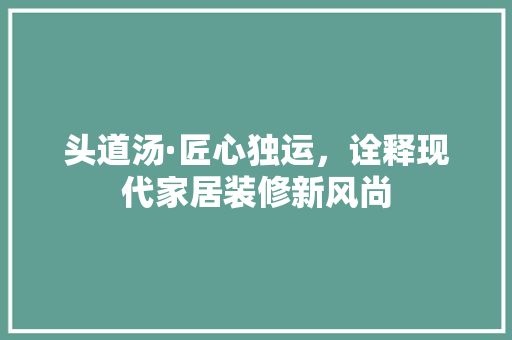 头道汤·匠心独运，诠释现代家居装修新风尚