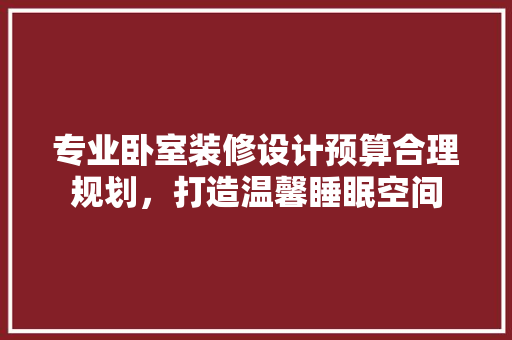 专业卧室装修设计预算合理规划，打造温馨睡眠空间