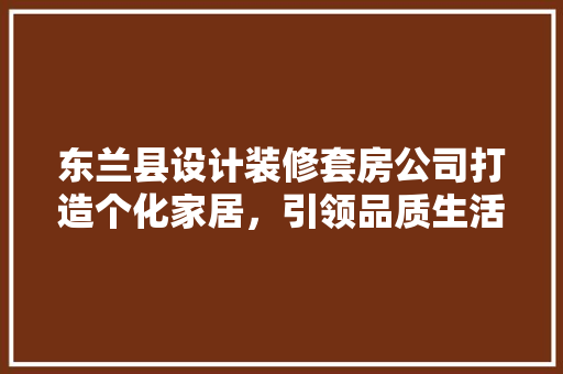 东兰县设计装修套房公司打造个化家居，引领品质生活新潮流