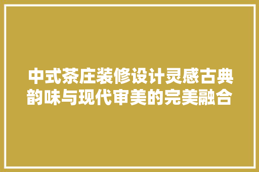 中式茶庄装修设计灵感古典韵味与现代审美的完美融合