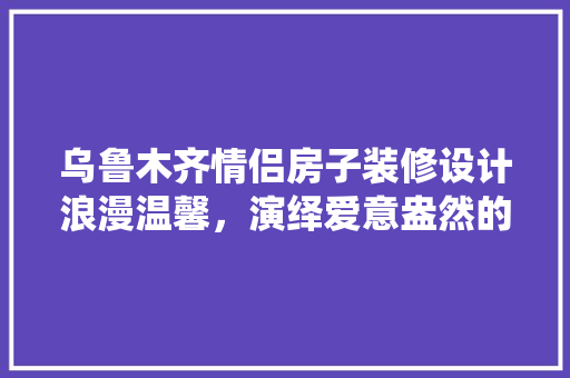 乌鲁木齐情侣房子装修设计浪漫温馨，演绎爱意盎然的空间美学