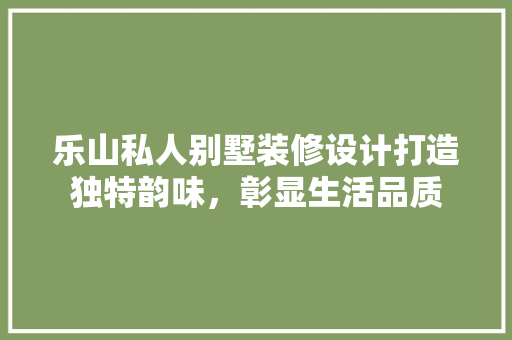 乐山私人别墅装修设计打造独特韵味，彰显生活品质