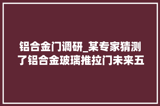 铝合金门调研_某专家猜测了铝合金玻璃推拉门未来五年成长倾向 玻璃门