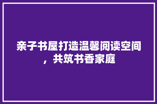 亲子书屋打造温馨阅读空间，共筑书香家庭