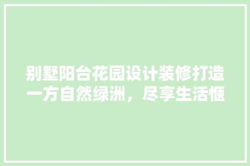 别墅阳台花园设计装修打造一方自然绿洲，尽享生活惬意时光