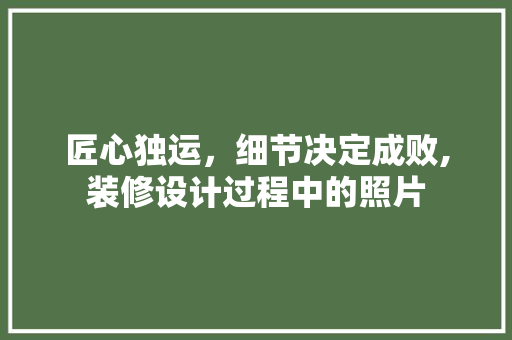 匠心独运，细节决定成败,装修设计过程中的照片