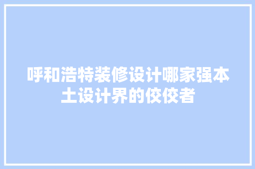 呼和浩特装修设计哪家强本土设计界的佼佼者