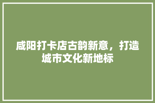 咸阳打卡店古韵新意，打造城市文化新地标