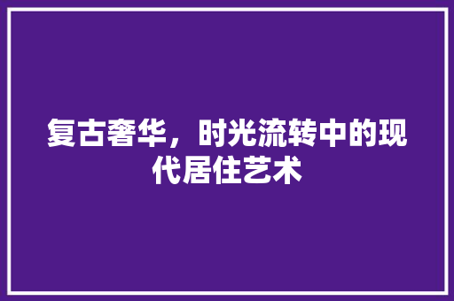 复古奢华，时光流转中的现代居住艺术