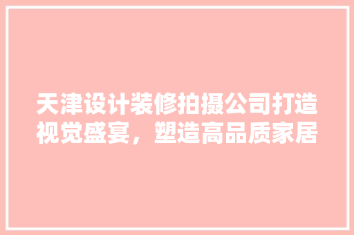 天津设计装修拍摄公司打造视觉盛宴，塑造高品质家居生活