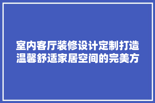 室内客厅装修设计定制打造温馨舒适家居空间的完美方法