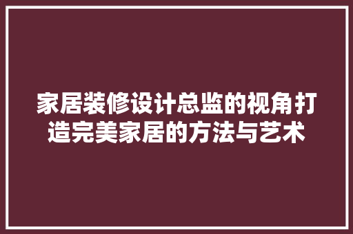 家居装修设计总监的视角打造完美家居的方法与艺术