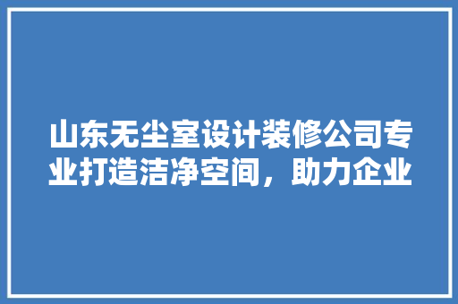山东无尘室设计装修公司专业打造洁净空间，助力企业发展