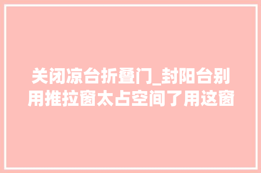 关闭凉台折叠门_封阳台别用推拉窗太占空间了用这窗户最好能折叠还能晒被子