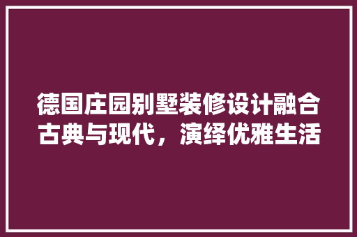 德国庄园别墅装修设计融合古典与现代，演绎优雅生活艺术