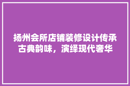 扬州会所店铺装修设计传承古典韵味，演绎现代奢华