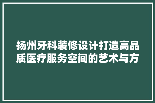扬州牙科装修设计打造高品质医疗服务空间的艺术与方法