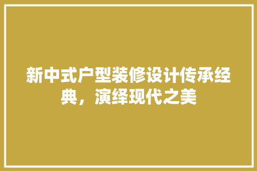 新中式户型装修设计传承经典，演绎现代之美