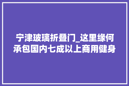 宁津玻璃折叠门_这里缘何承包国内七成以上商用健身器材解码山东宁津家当蝶变密钥