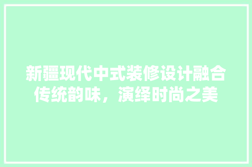 新疆现代中式装修设计融合传统韵味，演绎时尚之美