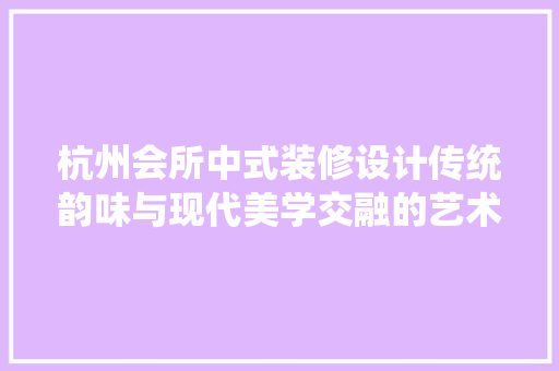 杭州会所中式装修设计传统韵味与现代美学交融的艺术呈现