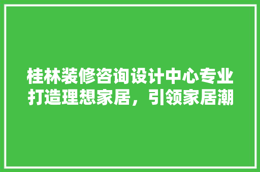 桂林装修咨询设计中心专业打造理想家居，引领家居潮流