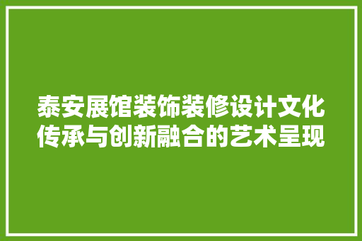 泰安展馆装饰装修设计文化传承与创新融合的艺术呈现