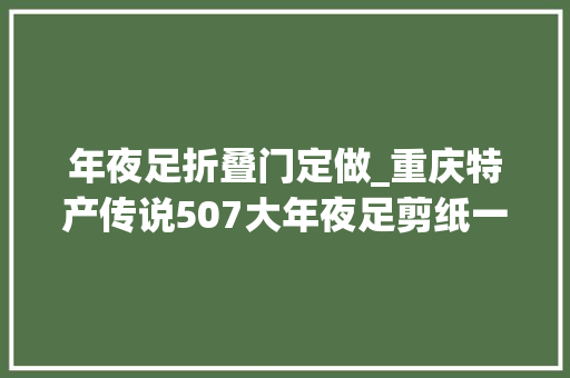 年夜足折叠门定做_重庆特产传说507大年夜足剪纸一张薄纸承载世界遗产的厚重文化