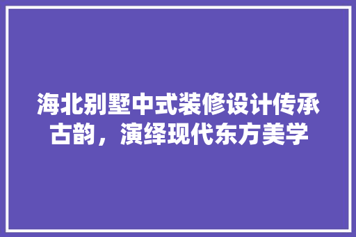海北别墅中式装修设计传承古韵，演绎现代东方美学