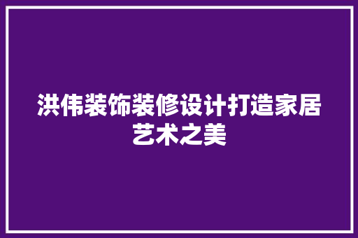 洪伟装饰装修设计打造家居艺术之美