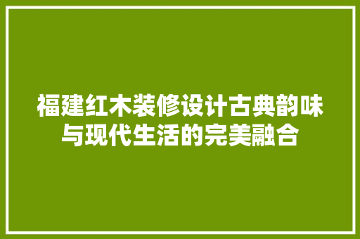 福建红木装修设计古典韵味与现代生活的完美融合