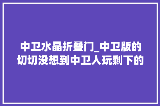 中卫水晶折叠门_中卫版的切切没想到中卫人玩剩下的器械现在竟成了世界潮流