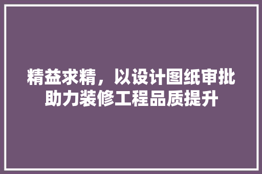 精益求精，以设计图纸审批助力装修工程品质提升
