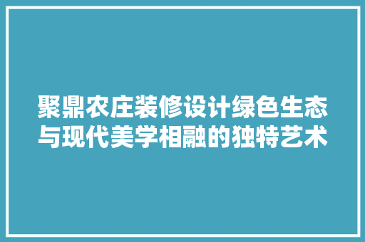 聚鼎农庄装修设计绿色生态与现代美学相融的独特艺术空间