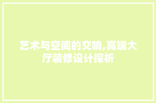 艺术与空间的交响,高端大厅装修设计探析