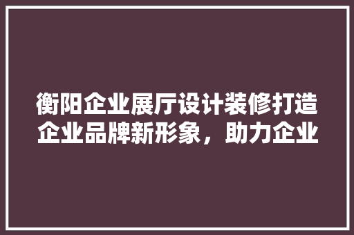 衡阳企业展厅设计装修打造企业品牌新形象，助力企业发展