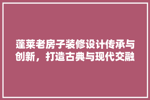 蓬莱老房子装修设计传承与创新，打造古典与现代交融的家居典范