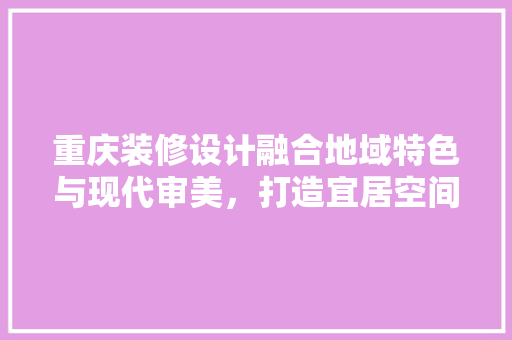 重庆装修设计融合地域特色与现代审美，打造宜居空间