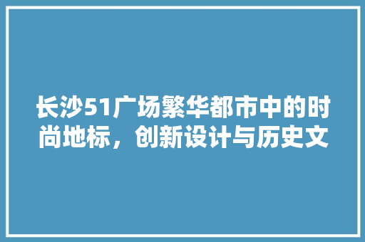 长沙51广场繁华都市中的时尚地标，创新设计与历史文化的完美融合