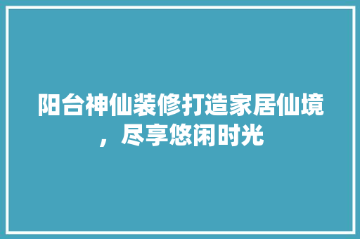 阳台神仙装修打造家居仙境，尽享悠闲时光