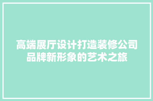 高端展厅设计打造装修公司品牌新形象的艺术之旅